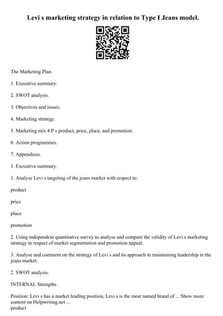 Levi s marketing strategy in relation to Type I Jeans model.
The Marketing Plan.
1. Executive summary.
2. SWOT analysis.
3. Objectives and issues.
4. Marketing strategy.
5. Marketing mix 4 P s product, price, place, and promotion.
6. Action programmes.
7. Appendices.
1. Executive summary.
1. Analyse Levi s targeting of the jeans market with respect to:
product
price
place
promotion
2. Using independent quantitative survey to analyse and compare the validity of Levi s marketing
strategy in respect of market segmentation and promotion appeal.
3. Analyse and comment on the strategy of Levi s and its approach in maintaining leadership in the
jeans market.
2. SWOT analysis.
INTERNAL Strengths
Position: Levi s has a market leading position, Levi s is the most named brand of ... Show more
content on Helpwriting.net ...
product
 