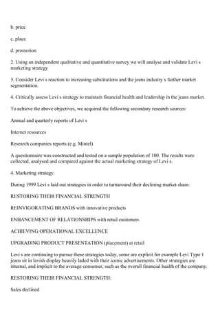 b. price
c. place
d. promotion
2. Using an independent qualitative and quantitative survey we will analyse and validate Levi s
marketing strategy
3. Consider Levi s reaction to increasing substitutions and the jeans industry s further market
segmentation.
4. Critically assess Levi s strategy to maintain financial health and leadership in the jeans market.
To achieve the above objectives, we acquired the following secondary research sources:
Annual and quarterly reports of Levi s
Internet resources
Research companies reports (e.g. Mintel)
A questionnaire was constructed and tested on a sample population of 100. The results were
collected, analysed and compared against the actual marketing strategy of Levi s.
4. Marketing strategy.
During 1999 Levi s laid out strategies in order to turnaround their declining market share:
RESTORING THEIR FINANCIAL STRENGTH
REINVIGORATING BRANDS with innovative products
ENHANCEMENT OF RELATIONSHIPS with retail customers
ACHIEVING OPERATIONAL EXCELLENCE
UPGRADING PRODUCT PRESENTATION (placement) at retail
Levi s are continuing to pursue these strategies today, some are explicit for example Levi Type 1
jeans sit in lavish display heavily laded with their iconic advertisements. Other strategies are
internal, and implicit to the average consumer, such as the overall financial health of the company.
RESTORING THEIR FINANCIAL STRENGTH:
Sales declined
 