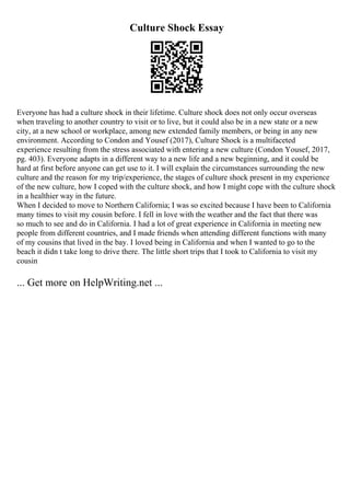 Culture Shock Essay
Everyone has had a culture shock in their lifetime. Culture shock does not only occur overseas
when traveling to another country to visit or to live, but it could also be in a new state or a new
city, at a new school or workplace, among new extended family members, or being in any new
environment. According to Condon and Yousef (2017), Culture Shock is a multifaceted
experience resulting from the stress associated with entering a new culture (Condon Yousef, 2017,
pg. 403). Everyone adapts in a different way to a new life and a new beginning, and it could be
hard at first before anyone can get use to it. I will explain the circumstances surrounding the new
culture and the reason for my trip/experience, the stages of culture shock present in my experience
of the new culture, how I coped with the culture shock, and how I might cope with the culture shock
in a healthier way in the future.
When I decided to move to Northern California; I was so excited because I have been to California
many times to visit my cousin before. I fell in love with the weather and the fact that there was
so much to see and do in California. I had a lot of great experience in California in meeting new
people from different countries, and I made friends when attending different functions with many
of my cousins that lived in the bay. I loved being in California and when I wanted to go to the
beach it didn t take long to drive there. The little short trips that I took to California to visit my
cousin
... Get more on HelpWriting.net ...
 