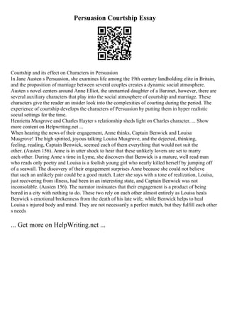 Persuasion Courtship Essay
Courtship and its effect on Characters in Persuasion
In Jane Austen s Persuasion, she examines life among the 19th century landholding elite in Britain,
and the proposition of marriage between several couples creates a dynamic social atmosphere.
Austen s novel centers around Anne Elliot, the unmarried daughter of a Baronet, however, there are
several auxiliary characters that play into the social atmosphere of courtship and marriage. These
characters give the reader an insider look into the complexities of courting during the period. The
experience of courtship develops the characters of Persuasion by putting them in hyper realistic
social settings for the time.
Henrietta Musgrove and Charles Hayter s relationship sheds light on Charles character. ... Show
more content on Helpwriting.net ...
When hearing the news of their engagement, Anne thinks, Captain Benwick and Louisa
Musgrove! The high spirited, joyous talking Louisa Musgrove, and the dejected, thinking,
feeling, reading, Captain Benwick, seemed each of them everything that would not suit the
other. (Austen 156). Anne is in utter shock to hear that these unlikely lovers are set to marry
each other. During Anne s time in Lyme, she discovers that Benwick is a mature, well read man
who reads only poetry and Louisa is a foolish young girl who nearly killed herself by jumping off
of a seawall. The discovery of their engagement surprises Anne because she could not believe
that such an unlikely pair could be a good match. Later she says with a tone of realization, Louisa,
just recovering from illness, had been in an interesting state, and Captain Benwick was not
inconsolable. (Austen 156). The narrator insinuates that their engagement is a product of being
bored in a city with nothing to do. These two rely on each other almost entirely as Louisa heals
Benwick s emotional brokenness from the death of his late wife, while Benwick helps to heal
Louisa s injured body and mind. They are not necessarily a perfect match, but they fulfill each other
s needs
... Get more on HelpWriting.net ...
 