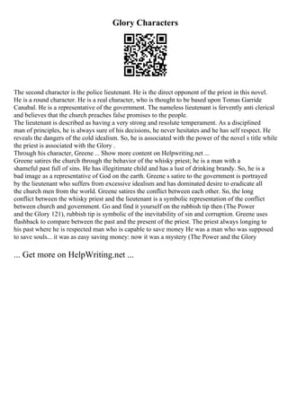 Glory Characters
The second character is the police lieutenant. He is the direct opponent of the priest in this novel.
He is a round character. He is a real character, who is thought to be based upon Tomas Garride
Canabal. He is a representative of the government. The nameless lieutenant is fervently anti clerical
and believes that the church preaches false promises to the people.
The lieutenant is described as having a very strong and resolute temperament. As a disciplined
man of principles, he is always sure of his decisions, he never hesitates and he has self respect. He
reveals the dangers of the cold idealism. So, he is associated with the power of the novel s title while
the priest is associated with the Glory .
Through his character, Greene ... Show more content on Helpwriting.net ...
Greene satires the church through the behavior of the whisky priest; he is a man with a
shameful past full of sins. He has illegitimate child and has a lust of drinking brandy. So, he is a
bad image as a representative of God on the earth. Greene s satire to the government is portrayed
by the lieutenant who suffers from excessive idealism and has dominated desire to eradicate all
the church men from the world. Greene satires the conflict between each other. So, the long
conflict between the whisky priest and the lieutenant is a symbolic representation of the conflict
between church and government. Go and find it yourself on the rubbish tip then (The Power
and the Glory 121), rubbish tip is symbolic of the inevitability of sin and corruption. Greene uses
flashback to compare between the past and the present of the priest. The priest always longing to
his past where he is respected man who is capable to save money He was a man who was supposed
to save souls... it was as easy saving money: now it was a mystery (The Power and the Glory
... Get more on HelpWriting.net ...
 