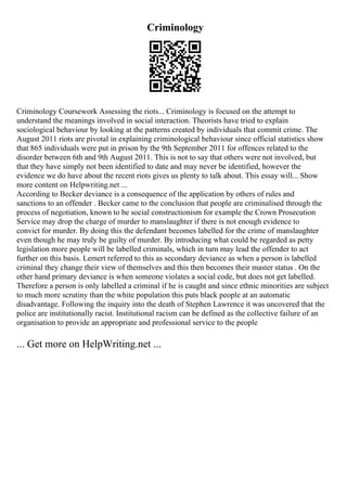 Criminology
Criminology Coursework Assessing the riots... Criminology is focused on the attempt to
understand the meanings involved in social interaction. Theorists have tried to explain
sociological behaviour by looking at the patterns created by individuals that commit crime. The
August 2011 riots are pivotal in explaining criminological behaviour since official statistics show
that 865 individuals were put in prison by the 9th September 2011 for offences related to the
disorder between 6th and 9th August 2011. This is not to say that others were not involved, but
that they have simply not been identified to date and may never be identified, however the
evidence we do have about the recent riots gives us plenty to talk about. This essay will... Show
more content on Helpwriting.net ...
According to Becker deviance is a consequence of the application by others of rules and
sanctions to an offender . Becker came to the conclusion that people are criminalised through the
process of negotiation, known to be social constructionism for example the Crown Prosecution
Service may drop the charge of murder to manslaughter if there is not enough evidence to
convict for murder. By doing this the defendant becomes labelled for the crime of manslaughter
even though he may truly be guilty of murder. By introducing what could be regarded as petty
legislation more people will be labelled criminals, which in turn may lead the offender to act
further on this basis. Lemert referred to this as secondary deviance as when a person is labelled
criminal they change their view of themselves and this then becomes their master status . On the
other hand primary deviance is when someone violates a social code, but does not get labelled.
Therefore a person is only labelled a criminal if he is caught and since ethnic minorities are subject
to much more scrutiny than the white population this puts black people at an automatic
disadvantage. Following the inquiry into the death of Stephen Lawrence it was uncovered that the
police are institutionally racist. Institutional racism can be defined as the collective failure of an
organisation to provide an appropriate and professional service to the people
... Get more on HelpWriting.net ...
 