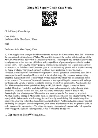 Xbox 360 Supply Chain Case Study
Global Supply Chain Design
Case Study
Evolution of the Xbox Supply Chain
2012
Evolution of the Xbox Supply Chain
1.) What supply chain changes did Microsoft make between the Xbox and the Xbox 360? What was
the motivation for these changes? When Microsoft first entered the market with the release of the
Xbox in 2001 it was a newcomer in the console business. The company had neither an established
brand presence in this area, nor did it have a developed base of games and gamers in the market,
such as Sony. Therefore, the primary purpose of introducing the Xbox was to establish Microsoft
in the market, to develop a brand presence, gain acceptance among gamers and to prepare the way
for future products. Therefore, Microsoft s ... Show more content on Helpwriting.net ...
However, when Microsoft started the development of its next generation console the Xbox 360 it
recognized the deficits and problems related to its initial strategy: the company was operating
under too high costs in order to assure high product availability which was not the critical factor
in this business. The nature of the console business is about providing the customer with a cheap
hardware and a variety of games, in order to generate profits from games sales. Additionally, the
first Xbox was released one year behind Sony s PS2, Microsoft s biggest competitor in the
market. This delay resulted in a substantial loss of sales and consequently reduced game sales.
Therefore, Microsoft learned that the Xbox 360 had to be launched ahead of Sony s PS3.
Accordingly, one relevant part of Microsoft s new strategy was the first to market approach.
Another essential change in Microsoft s business strategy concerned its cost structure in the Xbox
supply chain. Whereas the initial strategy focused heavily on reliability, Microsoft changed its
strategy to achieving reduced costs and increased profitability. Additionally, the company insisted
on owning the design of critical components, such as the microprocessor and the graphics chip, in
order to control its own destiny . Therefore, the supply chain network needed to be redesigned in
order to support Microsoft s strategic shift. So as to reach the desired cost
... Get more on HelpWriting.net ...
 