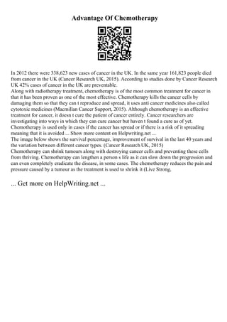 Advantage Of Chemotherapy
In 2012 there were 338,623 new cases of cancer in the UK. In the same year 161,823 people died
from cancer in the UK (Cancer Research UK, 2015). According to studies done by Cancer Research
UK 42% cases of cancer in the UK are preventable.
Along with radiotherapy treatment, chemotherapy is of the most common treatment for cancer in
that it has been proven as one of the most effective. Chemotherapy kills the cancer cells by
damaging them so that they can t reproduce and spread, it uses anti cancer medicines also called
cytotoxic medicines (Macmillan Cancer Support, 2015). Although chemotherapy is an effective
treatment for cancer, it doesn t cure the patient of cancer entirely. Cancer researchers are
investigating into ways in which they can cure cancer but haven t found a cure as of yet.
Chemotherapy is used only in cases if the cancer has spread or if there is a risk of it spreading
meaning that it is avoided ... Show more content on Helpwriting.net ...
The image below shows the survival percentage, improvement of survival in the last 40 years and
the variation between different cancer types. (Cancer Research UK, 2015)
Chemotherapy can shrink tumours along with destroying cancer cells and preventing these cells
from thriving. Chemotherapy can lengthen a person s life as it can slow down the progression and
can even completely eradicate the disease, in some cases. The chemotherapy reduces the pain and
pressure caused by a tumour as the treatment is used to shrink it (Live Strong,
... Get more on HelpWriting.net ...
 