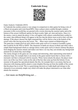 Undertale Essay
Game Analysis: Undertale (2015)
In Undertale the combat system is very unique in comparison to other games by being a mix of
a Shoot em up game and a turn based RPG. Once a player enters combat through a random
encounter in the overworld they are greeted with a screen showing the enemies sprite and at the
bottom of the screen 4 different options for them to pick; fight, act, item and mercy. Once it is
the enemy s turn to attack the player A box will appear with a player controlled heart symbol in
the centre, then different things will appear in the box that the player must avoid or they will take
damage. If the player chooses the fight command they will be shown a bar at the bottom of the
screen with a bar moving across the screen. The ... Show more content on Helpwriting.net ...
The game has a simple pixel art style which works quite well as it is meant to resemble a game
that would be for the NES or SNES. The characters in battle are always in black and white with a
simple black background which as a design choice works quite well as it doesn t distract the player
from dodging the enemies attacks and makes sure there s no way they can mistake any background
element for an attack they must dodge.
The enemy designs in the game are very unique and interesting, often representing some kind of
character trope, for example there is an enemy in the game named Aaron that is a horse with a
mermaid s tail that is obsessed with his muscles. When Aaron attacks the player, the player must
move out of the way from 2 arms on the side of the box that come up from the bottom. Every
monster in the game has specialised attacks like this, for example there is an enemy that has an
obsession with cleaning and his attack is water droplets flowing out from the middle of the screen
that the player has to avoid. This is a good design decision as it adds depth and intrigue to the
characters in an extremely simple way which will make the player interested to see what other
attacks the monsters
... Get more on HelpWriting.net ...
 
