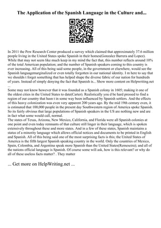 The Application of the Spanish Language in the Culture and...
In 2011 the Pew Research Center produced a survey which claimed that approximately 37.6 million
people living in the United States spoke Spanish in their homes(Gonzalez Barrera and Lopez).
While that may not seem like much keep in my mind the fact that, this number reflects around 10%
of the total American population; and the number of Spanish speakers coming to this country is
ever increasing. All of this being said some people, in the government or elsewhere, would see the
Spanish languagemarginalized or even totally forgotten in our national identity. I m here to say that
we shouldn t forget something that has helped shape the diverse fabric of our nation for hundreds
of years. Instead of simply denying the fact that Spanish is... Show more content on Helpwriting.net
...
Some may not know however that it was founded as a Spanish colony in 1605; making it one of
the oldest cities in the United States to date(Carter). Realistically you d be hard pressed to find a
region of our country that hasn t in some way been influenced by Spanish settlers. And the effects
of this heavy colonization was even very apparent 200 years ago. By the mid 19th century even, it
is estimated that 100,000 people in the present day Southwestern region of America spoke Spanish.
So its fairly obvious that large populations of Spanish speakers in the US are nothing new and are
in fact what some would call, normal.
The states of Texas, Arizona, New Mexico, California, and Florida were all Spanish colonies at
one point and even today remnants of that culture still linger in their language, which is spoken
extensively throughout these and more states. And in a few of these states, Spanish maintains a
status of a minority language which allows official notices and documents to be printed in English
and Spanish. All of this being said one of the most surprising facts is this; the United States of
America is the fifth largest Spanish speaking country in the world. Only the countries of Mexico,
Spain, Colombia, and Argentina speak more Spanish than the United States(Remeseira); and all of
the nations official language is Spanish. Of course some will ask, how is this relevant? or why do
all of these useless facts matter? . They matter
... Get more on HelpWriting.net ...
 