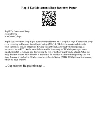 Rapid Eye Movement Sleep Research Paper
Rapid Eye Movement Sleep
Joseph Boring
MiraCosta College
Rapid Eye Movement Sleep Rapid eye movement sleep or REM sleep is a stage of the natural sleep
cycle occurring in Humans. According to Nairne (2014), REM sleep is paradoxical since the
brain s electrical activity appears as if awake with extremely active activity taking place as
interpreted by an EEG. As the name indicates while in the stage of REM sleep the eyes move
rapidly from left to right, up and down while the rest of the body is extremely relaxed. When the
body does not achieve REM sleep be it intentional for research or unintentional possibly due to a
sleep disorder, it can lead to REM rebound according to Nairne (2014). REM rebound is a tendency
which the body attempts
... Get more on HelpWriting.net ...
 