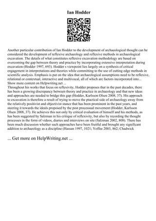 Ian Hodder
Another particular contribution of Ian Hodder to the development of archaeological thought can be
considered the development of reflexive archaeology and reflexive methods in archaeological
excavation. The details of what constitutes reflexive excavation methodology are based on
overcoming the gap between theory and practice by incorporating extensive interpretation during
excavation (Hodder 1997, 693). Hodder s viewpoint lies largely on a synthesis of critical
engagement in interpretations and theories while committing to the use of cutting edge methods in
scientific analysis. Emphasis is put on the idea that archaeological assumptions need to be reflexive,
relational or contextual, interactive and multivocal, all of which are factors incorporated into...
Show more content on Helpwriting.net ...
Throughout his works that focus on reflexivity, Hodder proposes that in the past decades, there
has been a growing discrepancy between theory and practice in archaeology and that new ideas
and approaches are needed to bridge this gap (Hodder, Karlsson Olsen 2008, 37). His approach
to excavation is therefore a result of trying to move the practical side of archaeology away from
the relatively positivist and objectivist stance that has been prominent in the past years, and
steering it towards the ideals proposed by the post processual movement (Hodder, Karlsson
Olsen 2008, 37). He achieves this not only by critical evaluation of himself and his methods, as
has been suggested by Salzman in his critique of reflexivity, but also by recording the thought
processes in the form of videos, diaries and interviews on site (Salzman 2002, 808). There has
been much discussion whether such approaches have been fruitful and brought any significant
addition to archaeology as a discipline (Hassan 1997, 1021; Yoffee 2003, 862; Chadwick
... Get more on HelpWriting.net ...
 