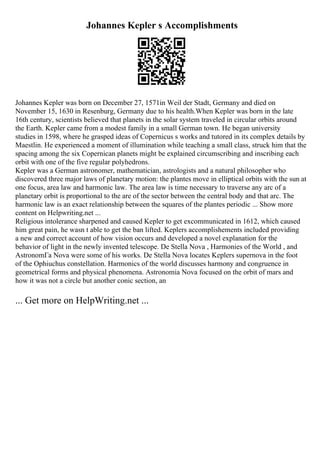 Johannes Kepler s Accomplishments
Johannes Kepler was born on December 27, 1571in Weil der Stadt, Germany and died on
November 15, 1630 in Resenburg, Germany due to his health.When Kepler was born in the late
16th century, scientists believed that planets in the solar system traveled in circular orbits around
the Earth. Kepler came from a modest family in a small German town. He began university
studies in 1598, where he grasped ideas of Copernicus s works and tutored in its complex details by
Maestlin. He experienced a moment of illumination while teaching a small class, struck him that the
spacing among the six Copernican planets might be explained circumscribing and inscribing each
orbit with one of the five regular polyhedrons.
Kepler was a German astronomer, mathematician, astrologists and a natural philosopher who
discovered three major laws of planetary motion: the plantes move in elliptical orbits with the sun at
one focus, area law and harmonic law. The area law is time necessary to traverse any arc of a
planetary orbit is proportional to the are of the sector between the central body and that arc. The
harmonic law is an exact relationship between the squares of the plantes periodic ... Show more
content on Helpwriting.net ...
Religious intolerance sharpened and caused Kepler to get excommunicated in 1612, which caused
him great pain, he wasn t able to get the ban lifted. Keplers accomplishements included providing
a new and correct account of how vision occurs and developed a novel explanation for the
behavior of light in the newly invented telescope. De Stella Nova , Harmonies of the World , and
AstronomГa Nova were some of his works. De Stella Nova locates Keplers supernova in the foot
of the Ophiuchus constellation. Harmonics of the world discusses harmony and congruence in
geometrical forms and physical phenomena. Astronomia Nova focused on the orbit of mars and
how it was not a circle but another conic section, an
... Get more on HelpWriting.net ...
 