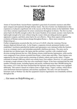 Essay Armor of Ancient Rome
Armor of Ancient Rome Ancient Rome expended a great deal of economic resources and effort
upon conquest and expansion through military means. The role of armor was fundamental in this
expansion as it played a significant role in the success of the Roman armies on the battlefield. There
were three common requirements for armor construction throughout its history: The first was that
armor had to be flexible enough to allow the wearer freedom of movement; second, it also had to be
lightweight enough to be worn without tiring the wearer while providing protection against
opponents weapons; and third, armor had to be cost effective. These three aspects influenced the
evolution of Roman cuirass (lorica) design throughout Rome s... Show more content on
Helpwriting.net ...
Further reorganization occurred after the civil war of A.D.69, when the victorious Flavian
dynasty dispersed disloyal units. As the Empire s expansion slowed, permanent borders were
established. Auxiliaries patrolled the borders and legionnaires were stationed within the frontiers
to act as a strategic reserve and intimidate potentially rebellious provinces. The army can be
divided into two distinct parts: the legion and the auxiliary ( auxilia), with a marked social
division existing between the two. Only Roman citizens could become legionnaires, while auxilia
were composed of non citizens recruited from Rome s client states and tribes. These legions were
supported by the non citizen auxilia consisting of infantry cohorts and cavalry (alae). A legion
consisted of around 5,000 men which were mostly heavy foot soldiers. However, it is only possible
to attempt a rough estimate of the men who constituted a legion. It has been estimated that the total
number of Roman troops, including legions and auxilia, numbered more than 300,000 during the
first century A.D. It has also been assumed that the legionary and auxiliary troops were equipped
differently. This notion is based on evidence from a single source, Trajan s column, which shows
clear distinctions between legionary and auxiliary equipment. The early view put forward by
historians such as Webster was that the equipment issued to legionnaires was remarkably uniform
throughout the
... Get more on HelpWriting.net ...
 