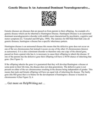 Genetic Disease Is An Autosomal Dominant Neurodegenerative...
Genetic diseases are diseases that are passed on from parents to their offspring. An example of a
genetic disease which can be inherited is Huntington Disease. Huntington Disease is an autosomal
dominant neurodegenerative disorder with midlife onset characterised by psychiatric, cognitive and
motor symptoms (G. Vonsattel and DiFiglia, 1998). The statistics for HD blah blah blah Like all
genetic diseases, huntington s disease has a specific inheritance pattern.
Huntington disease is an autosomal disease this means that the defective gene does not occur on
one of the sex chromosomes but instead it occurs on one of the other 22 chromosomes (known
as autosomes). It is a also a dominant disorder so therefore only one copy of the altered gene,
passed on from a parent who has it, is necessary to cause their offspring to inherit the disease. If
one of the parents has the defective gene their offspring will have a 50/50 chance of inheriting that
gene. (See Figure 1).
If the offspring inherits the gene it is guaranteed that they will develop Huntington s disease at
some point in their life time, the disease does not skip generations. The defective gene is not
present on either of the sex chromosomes resulting in the disease being independent of gender. This
means that male and female offspring will have an equal risk of inheriting the disease. The faulty
gene (the HD gene) that is to blame for the development of huntington s disease is located on
chromosome 4 (See Figure 2), it
... Get more on HelpWriting.net ...
 