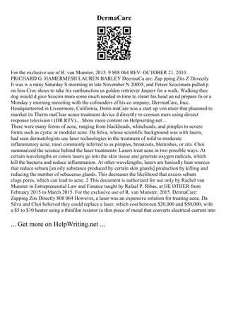 DermaCare
For the exclusive use of R. van Munster, 2015. 9 808 064 REV: OCTOBER 21, 2010
PRICHARD G. HAMERMESH LAUREN BARLEY DeermaCa are: Zap pping Zits Z Dirrectly
It was w a rainy Saturday S morrning in late November N 20005, and Peteer Scocimara pulled p
on hiss Croc shoes to take his rambunctiou us golden rettriever Jasperr for a walk. Walking thee
dog would d give Scocim mara some much needed m time to clearr his head an nd prepare fo or a
Monday y morning meeeting with the cofounders of his co ompany, DerrmaCare, Incc.
Headquarteered in Liveermore, California, Derm maCare was a start up ven nture that plaanned to
marrket its Therm maClear acnee treatment device d directtly to consum mers using direect
response television t (DR RTV).... Show more content on Helpwriting.net ...
There were many forms of acne, ranging from blackheads, whiteheads, and pimples to severe
forms such as cystic or modular acne. Da Silva, whose scientific background was with lasers,
had seen dermatologists use laser technologies in the treatment of mild to moderate
inflammatory acne, most commonly referred to as pimples, breakouts, blemishes, or zits. Choi
summarized the science behind the laser treatments: Lasers treat acne in two possible ways. At
certain wavelengths or colors lasers go into the skin tissue and generate oxygen radicals, which
kill the bacteria and reduce inflammation. At other wavelengths, lasers are basically heat sources
that reduce sebum [an oily substance produced by certain skin glands] production by killing and
reducing the number of sebaceous glands. This decreases the likelihood that excess sebum
clogs pores, which can lead to acne. 2 This document is authorized for use only by Rachel van
Munster in Entrepreneurial Law and Finance taught by Rafael P. Ribas, at HE OTHER from
February 2015 to March 2015. For the exclusive use of R. van Munster, 2015. DermaCare:
Zapping Zits Directly 808 064 However, a laser was an expensive solution for treating acne. Da
Silva and Choi believed they could replace a laser, which cost between $20,000 and $50,000, with
a $5 to $10 heater using a thinfilm resistor (a thin piece of metal that converts electrical current into
... Get more on HelpWriting.net ...
 