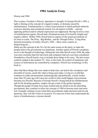 1984 Analysis Essay
History and 1984
War is peace. Freedom is Slavery. Ignorance is strength. In George Orwell s 1984, a
light is shining on the concept of a negative utopia, or dystopia caused by
totalitarianism. Totalitarianism is, a form of government in which political authority
exercises absolute and centralized control over all aspects of lifeВ… and any
opposing political and/or cultural expressions are suppressed. Having lived in a time
of totalitarianism regime, Orwell had a firsthand account of its horrific lengths and
negative affects. Within 1984, Orwell derives aspects of the actual government of
his time to create, The Party , Big Brother , and the Thought Police . Using these
fictional recreations of reality, Orwell s 1984 ... Show more content on
Helpwriting.net ...
Stalin use this concept in the 30 s for the same reason as the party; to make the
people believe the government was legitimate. Another aspect of Orwell s prophetic
novel is the thought of technology. During the time that Orwell wrote 1984, the radio
was more comment than the television and computers had not even been considered.
Nonetheless, Orwell found a way to include these things in his story. The tele screen
could be related to the modern TV. Also, in the book, the control of machinery and
sources of information are controlled by computers. Orwell uses technology in this
book to
show that these things that were made to help man, can lead to the corruptness and
downfall of society, much like what is being seen today. Living in a world that
continues to make advancements technologically and politically, a book written
more than 50 years ago still warns the world of what could happen if government
becomes too forceful. Because of George Orwell s strong hatred for totalitarianism
and its life dictating qualities, readers can get a taste of the perfect dystopia .
Though the people of today have been warned and are afraid of an all controlling
government, they continue to allow the concept of 1984 to become more and more
real. If people continue to just watch their governments make decisions and not ask
questions, they will fall victim to its power. If a man not of this time understands the
terror of totalitarianism, everyone should
 