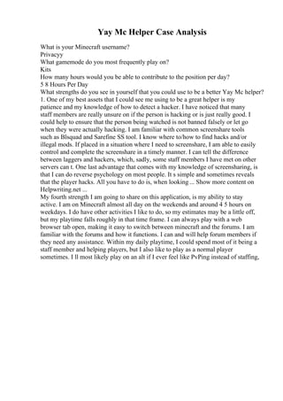 Yay Mc Helper Case Analysis
What is your Minecraft username?
Privacyy
What gamemode do you most frequently play on?
Kits
How many hours would you be able to contribute to the position per day?
5 8 Hours Per Day
What strengths do you see in yourself that you could use to be a better Yay Mc helper?
1. One of my best assets that I could see me using to be a great helper is my
patience and my knowledge of how to detect a hacker. I have noticed that many
staff members are really unsure on if the person is hacking or is just really good. I
could help to ensure that the person being watched is not banned falsely or let go
when they were actually hacking. I am familiar with common screenshare tools
such as Blsquad and Sarefine SS tool. I know where to/how to find hacks and/or
illegal mods. If placed in a situation where I need to screenshare, I am able to easily
control and complete the screenshare in a timely manner. I can tell the difference
between laggers and hackers, which, sadly, some staff members I have met on other
servers can t. One last advantage that comes with my knowledge of screensharing, is
that I can do reverse psychology on most people. It s simple and sometimes reveals
that the player hacks. All you have to do is, when looking ... Show more content on
Helpwriting.net ...
My fourth strength I am going to share on this application, is my ability to stay
active. I am on Minecraft almost all day on the weekends and around 4 5 hours on
weekdays. I do have other activities I like to do, so my estimates may be a little off,
but my playtime falls roughly in that time frame. I can always play with a web
browser tab open, making it easy to switch between minecraft and the forums. I am
familiar with the forums and how it functions. I can and will help forum members if
they need any assistance. Within my daily playtime, I could spend most of it being a
staff member and helping players, but I also like to play as a normal player
sometimes. I ll most likely play on an alt if I ever feel like PvPing instead of staffing,
 
