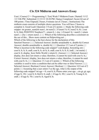 Cis 324 Midterm and Answers Essay
User| | Course| C++ Programming I | Test| Week 5 Midterm Exam | Started| 11/12
/12 5:06 PM | Submitted| 11/13/12 10:28 PM | Status| Completed | Score| 64 out of
100 points | Time Elapsed| 2 hours, 0 minute out of 2 hours. | Instructions| The
midterm exam consists of multiple choice questions. You will have 2 hours to
complete it. Good Luck!| Question 1 0 out of 2 points | | | Study the following code
snippet: int greater_num(int num1, int num2) { if (num1 lt; 0 || num2 lt; 0) { cout
lt; lt; Only POSITIVE Numbers!!! ; return 0; } else { if (num1 lt;= num2) { return
num1; } else { return num2; } } } Which of the following describes a constraint on
the use of this... Show more content on Helpwriting.net ...
Which of the following is the best choice for the declaration of this
function?Answer | | | | | Selected Answer:| double area(double w, double h)| Correct
Answer:| double area(double w, double h)| | | | | Question 12 2 out of 2 points | | |
What is incorrect in the following code snippet? void display_box(string str) {
cout lt; lt; lt; lt; endl; cout lt; lt; str lt; lt; endl; cout lt; lt; lt; lt; endl; } int main() {
cout lt; lt; display_box( Hello World ); return 0; }Answer | | | | | Selected Answer:|
display_box does not return a value; therefore, it cannot be used with cout lt; lt;.|
Correct Answer:| display_box does not return a value; therefore, it cannot be used
with cout lt; lt;.| | | | | Question 13 2 out of 2 points | | | Which of the following
variables is used to store a condition that can be either true or false?Answer | | | | |
Selected Answer:| Boolean| Correct Answer:| Boolean| | | | | Question 14 0 out of 2
points | | | Assuming that a user enters 5 as the age, what is the output of the
following code snippet? int age = 0; cout lt; lt; Please enter your age: ; cin gt; gt; age;
if (age lt; 10) { cout lt; lt; Kid lt; lt; endl; } if (age lt; 30) { cout lt; lt; Young lt; lt;
endl; } if (age lt; 70) { cout lt; lt; Aged lt; lt;
 