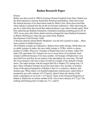 Radan Research Paper
History
Radon was discovered in 1900 by German Chemist Friedrich Ernst Dorn. Radon was
the third radioactive element found after Polonium and Radium. Dorn discovered
the element because of an observation made by Marie Curie. Dorn discovered that
when radium is released into the air the air becomes radioactive. After observing the
gas for a while Dorn discovered that radium produces a gas when it breaks apart. Dorn
first called the gas Radium Emanation ,Emanation meaning something given off. In
1923, seven years after Dorns death scientists changed the name Radium Emanation
to Radon. Referring to where the gas comes from, Radium.
Development of the Periodic Table
A Russian chemist named Dmitri Mendeleev was the first scientist to make ... Show
more content on Helpwriting.net ...
All of Radons isotopes are radioactive. Radons most stable Isotope. While there are
no stable isotopes in radon, the most stable isotope is 222Rn, which is a decay
product of 226Ra. There are 3 Isotopes of Radon that occur in nature, radon 219,
radon 220, and radon 222. Isotopes are two or more forms of an element. Each
isotope is different because of its mass number. All Isotopes of Radon have very
short half lives and they do not remain in the atmosphere for very long. The half
life of an element is the time it takes for half of a sample of the element to break
down. The radon Isotope with the longest half life is Radon 222, lasting only 3.8
days. Most of Radons Isotopes do not last more than a few seconds, or minutes.
Some of the physical properties of Radon is that it is a colorless, odorless, and
tasteless gas. When radon is at standard temperature and pressure, radon forms a
monatomic gas with a density of 9.73 kg/m3, about 8 times the density of the
Earth s atmosphere at sea level, 1.217 kg/m3. Some of the Chemical Properties of
Radon is, Radon has an atomic number of 86. Also it has a density of 9.73 g/l. The
melting and boiling points of radon are 71 C, and 62
 
