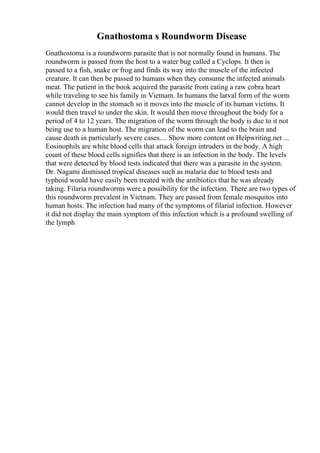 Gnathostoma s Roundworm Disease
Gnathostoma is a roundworm parasite that is not normally found in humans. The
roundworm is passed from the host to a water bug called a Cyclops. It then is
passed to a fish, snake or frog and finds its way into the muscle of the infected
creature. It can then be passed to humans when they consume the infected animals
meat. The patient in the book acquired the parasite from eating a raw cobra heart
while traveling to see his family in Vietnam. In humans the larval form of the worm
cannot develop in the stomach so it moves into the muscle of its human victims. It
would then travel to under the skin. It would then move throughout the body for a
period of 4 to 12 years. The migration of the worm through the body is due to it not
being use to a human host. The migration of the worm can lead to the brain and
cause death in particularly severe cases.... Show more content on Helpwriting.net ...
Eosinophils are white blood cells that attack foreign intruders in the body. A high
count of these blood cells signifies that there is an infection in the body. The levels
that were detected by blood tests indicated that there was a parasite in the system.
Dr. Nagami dismissed tropical diseases such as malaria due to blood tests and
typhoid would have easily been treated with the antibiotics that he was already
taking. Filaria roundworms were a possibility for the infection. There are two types of
this roundworm prevalent in Vietnam. They are passed from female mosquitos into
human hosts. The infection had many of the symptoms of filarial infection. However
it did not display the main symptom of this infection which is a profound swelling of
the lymph
 