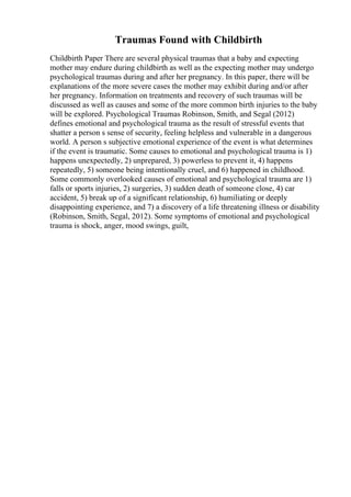 Traumas Found with Childbirth
Childbirth Paper There are several physical traumas that a baby and expecting
mother may endure during childbirth as well as the expecting mother may undergo
psychological traumas during and after her pregnancy. In this paper, there will be
explanations of the more severe cases the mother may exhibit during and/or after
her pregnancy. Information on treatments and recovery of such traumas will be
discussed as well as causes and some of the more common birth injuries to the baby
will be explored. Psychological Traumas Robinson, Smith, and Segal (2012)
defines emotional and psychological trauma as the result of stressful events that
shatter a person s sense of security, feeling helpless and vulnerable in a dangerous
world. A person s subjective emotional experience of the event is what determines
if the event is traumatic. Some causes to emotional and psychological trauma is 1)
happens unexpectedly, 2) unprepared, 3) powerless to prevent it, 4) happens
repeatedly, 5) someone being intentionally cruel, and 6) happened in childhood.
Some commonly overlooked causes of emotional and psychological trauma are 1)
falls or sports injuries, 2) surgeries, 3) sudden death of someone close, 4) car
accident, 5) break up of a significant relationship, 6) humiliating or deeply
disappointing experience, and 7) a discovery of a life threatening illness or disability
(Robinson, Smith, Segal, 2012). Some symptoms of emotional and psychological
trauma is shock, anger, mood swings, guilt,
 