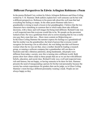 Different Perspectives In Edwin Arlington Robinson s Poem
In the poems Richard Cory written by Edwin Arlington Robinson and Glass Ceiling
written by T. R. Hummer. Both authors explain how well someone can be but with
a different perspectives. Robinson in his poem talk about this well man that had
everything but feeling so empty. In the other poem Hummer talks how a
grandmother is trying to teach a lesson to her granddaughter. I believe that the two
characters have something in common that in which make them take different
decisions, with a fancy and well images but being total different. Richard Cody was
a well respected men that everyone would like to be, We people on the pavement
looked at him: He was a gentleman from sole to crown meaning that he was a really
nice guy that a man that was... Show more content on Helpwriting.net ...
In the Glass Ceiling Hammer the narrator express his feelings as a grandchild tell
that his mother was the grandmother, the kind of person that everyone would
recognize for knowing a lot as old school, she was hiding into that well known
woman when the tru was not that, since a mother should be leading a research
group, or running a software company,but a grandmother still can dress in
buckskin and ride a fabulous palomino, doing handstands, old people were
different from today s society, now this is turning into a different world. Both
poems show how others relate to these people that are as we are but with different
beliefs, education, and social class. Richard Cordy was a well and respected man;
rich and famous, but not happy, or having someone to be there for him. Hammer
presents the need of masquerading a person for his/her real personality because the
society has certain expectations for genders that can be judge, as in Glass Ceiling
Hammer s mom having a different personality wearing a mask. People are not
always happy as they
 