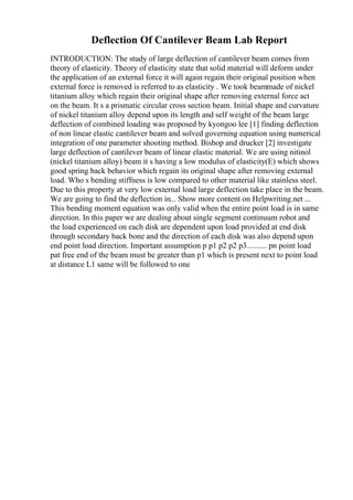 Deflection Of Cantilever Beam Lab Report
INTRODUCTION: The study of large deflection of cantilever beam comes from
theory of elasticity. Theory of elasticity state that solid material will deform under
the application of an external force it will again regain their original position when
external force is removed is referred to as elasticity . We took beammade of nickel
titanium alloy which regain their original shape after removing external force act
on the beam. It s a prismatic circular cross section beam. Initial shape and curvature
of nickel titanium alloy depend upon its length and self weight of the beam large
deflection of combined loading was proposed by kyongoo lee [1] finding deflection
of non linear elastic cantilever beam and solved governing equation using numerical
integration of one parameter shooting method. Bishop and drucker [2] investigate
large deflection of cantilever beam of linear elastic material. We are using nitinol
(nickel titanium alloy) beam it s having a low modulus of elasticity(E) which shows
good spring back behavior which regain its original shape after removing external
load. Who s bending stiffness is low compared to other material like stainless steel.
Due to this property at very low external load large deflection take place in the beam.
We are going to find the deflection in... Show more content on Helpwriting.net ...
This bending moment equation was only valid when the entire point load is in same
direction. In this paper we are dealing about single segment continuum robot and
the load experienced on each disk are dependent upon load provided at end disk
through secondary back bone and the direction of each disk was also depend upon
end point load direction. Important assumption p p1 p2 p2 p3.......... pn point load
pat free end of the beam must be greater than p1 which is present next to point load
at distance L1 same will be followed to one
 