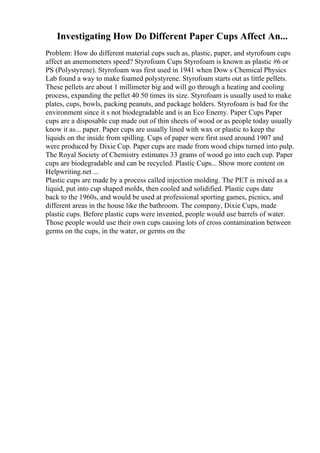 Investigating How Do Different Paper Cups Affect An...
Problem: How do different material cups such as, plastic, paper, and styrofoam cups
affect an anemometers speed? Styrofoam Cups Styrofoam is known as plastic #6 or
PS (Polystyrene). Styrofoam was first used in 1941 when Dow s Chemical Physics
Lab found a way to make foamed polystyrene. Styrofoam starts out as little pellets.
These pellets are about 1 millimeter big and will go through a heating and cooling
process, expanding the pellet 40 50 times its size. Styrofoam is usually used to make
plates, cups, bowls, packing peanuts, and package holders. Styrofoam is bad for the
environment since it s not biodegradable and is an Eco Enemy. Paper Cups Paper
cups are a disposable cup made out of thin sheets of wood or as people today usually
know it as... paper. Paper cups are usually lined with wax or plastic to keep the
liquids on the inside from spilling. Cups of paper were first used around 1907 and
were produced by Dixie Cup. Paper cups are made from wood chips turned into pulp.
The Royal Society of Chemistry estimates 33 grams of wood go into each cup. Paper
cups are biodegradable and can be recycled. Plastic Cups... Show more content on
Helpwriting.net ...
Plastic cups are made by a process called injection molding. The PET is mixed as a
liquid, put into cup shaped molds, then cooled and solidified. Plastic cups date
back to the 1960s, and would be used at professional sporting games, picnics, and
different areas in the house like the bathroom. The company, Dixie Cups, made
plastic cups. Before plastic cups were invented, people would use barrels of water.
Those people would use their own cups causing lots of cross contamination between
germs on the cups, in the water, or germs on the
 