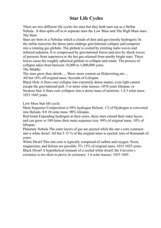 Star Life Cycles
There are two different life cycles for stars but they both start out as a Stellar
Nebula . It then splits off in to separate stars the Low Mass and The High Mass stars..
The Start:
Stars are born in a Nebulae which a clouds of dust and gas (mostly hydrogen). In
the stellar nurseries the dense parts undergo gravitational collapse and compress
into a rotating gas globule. The globule is cooled by emitting radio waves and
infrared radiation. It is compressed by gravitational forces and also by shock waves
of pressure from supernova or the hot gas released from nearby bright stars. These
forces cause the roughly spherical globule to collapse and rotate. The process of
collapse takes from between 10,000 to 1,000,000 years.
The Middle:
The stars grow then shrink. ... Show more content on Helpwriting.net ...
All but 10% off original mass. Seconds of Lifespan.
Black Hole A Stars core collapse into extremely dense matter, even light cannot
escape the gravitational pull. 3 or more solar masses. 1070 years lifespan. or
Neutron Star A Stars core collapses into a dense mass of neutrons. 1.4 3 solar mass.
1033 1045 years.
Low Mass Star life cycle:
Main Sequence Composition is 98% hydrogen Helium. 1/3 of Hydrogen is converted
into Helium. 0.8 10 solar mass. 90% lifespan.
Red Giant Expending hydrogen in their cores, these stars extend their outer layers
and can grow to 100 times their main sequence size. 99% of original mass. 10% of
lifespan.
Planetary Nebula The outer layers of gas are ejected while the star s core contracts
into a white dwarf. All but 5 15 % of the original mass is ejected. tens of thousands of
years.
White Dwarf This star core is typically composed of carbon and oxygen. Neon,
magnesium, and helium are possible. 5% 15% of original mass. 1015 1025 years.
Black Dwarf A hypothetical remnant of a cooled white dwarf, the Universe s
existence is too short to prove its existence. 1.4 solar masses. 1033 1045
 