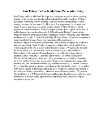 Fun Things To Do In Madison Persuasive Essay
Fun Things to Do in Madison We hope you enjoy your stay in Madison, getting
together with old and new family and friends at Annie Jeff s wedding. We hope
you enjoy everything they ve planned. And if you feel like exploring Madison
during your stay, they re lots to do. Here are a few suggestions, in no particular
order. If you d like more info, don t hesitate to call. 1. State St: This is a long
pedestrian mall that connects the UW campus with the State Capitol. It has lots of
coffee houses, bars, cafes, shops, etc. 2. UW Memorial Union Terrace: A true
Madison tradition. Drink beer and have barbecue while overlooking Lake Mendota,
sailboats, and people. 3. State Capitol Bldg. Monona Terrace: Capitol s always open,
very beautiful structure... Show more content on Helpwriting.net ...
Monona Terrace is really neat, overlooking Lake Monona, designed by Madison s
favorite son, Frank Lloyd Wright. Always open. Trivia alert: Annie and Jeff met
when he portrayed FLW in a play at the Bartell Theater. 4. Water sports: Several
locations where you can rent water boards, canoes, kayaks. My favorite is
Knickerbocker Sq. on Lake Wingra, because it s a really interesting, diverse
shoreline, it has food, and it s close to a phenomenal ice cream stand called
Michael s Frozen Custard. Anne and I keep our canoe moored on Lake Mendota
so if you want to borrow that let me know. If you want to borrow my kayak after
Sunday, and feel comfortable in one, you can borrow that too. 5. Farmer s Market:
Every Saturday morning. Always ranked one of the best in the country. It encircles
the Capitol Square. 6. Running and hiking. Lots of options, but for folks staying at
the Inntowner I d recommend the Lakeshore Nature Preserve on the UW campus.
The trail starts at UW Memorial Terrace, and hugs the shoreline west to the next city,
Middelton. It extends out to a peninsula called Picnic Point. It also has digital
interpretive signs; just
 