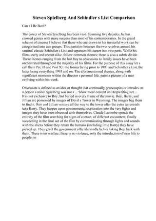 Steven Spielberg And Schindler s List Comparison
Can t I Be Both?
The career of Steven Spielberg has been vast. Spanning five decades, he has
crossed genres with more success than most of his contemporaries. In the grand
scheme of cinema I believe that those who are drawn to his masterful work can be
categorized into two groups. This partition between the two revolves around his
seminal classic Schindler s List and separates his career into two parts. While his
films, early and recent alike, follow common themes; there is also a subtle divide.
These themes ranging from the lost boy to obsessions to family issues have been
orchestrated throughout the majority of his films. For the purpose of this essay let s
call them Pre 93 and Post 93: the former being prior to 1993 and Schindler s List, the
latter being everything 1993 and on. The aforementioned themes, along with
significant moments within the director s personal life, paint a picture of a man
evolving within his work.
Obsession is defined as an idea or thought that continually preoccupies or intrudes on
a person s mind. Spielberg was not a ... Show more content on Helpwriting.net ...
It is not exclusive to Roy, but buried in every frame of the movie. Roy, Barry, and
Jillian are possessed by images of Devil s Tower in Wyoming. The images beg them
to find it. Roy and Jillian venture all the way to the tower after the extra terrestrials
take Barry. They happen upon governmental exploration into the very lights and
images they have been obsessed with themselves. Claude Lacombe spends the
entirety of the film searching for signs of contact, of different encounters, finally
succeeding in the final act of the film by communicating through lights and sounds
with the aliens before they return the humans (including little Barry) they have
picked up. They greet the government officials kindly before taking Roy back with
them. There is no warfare; there is no violence, only the introduction of new life to
people on
 