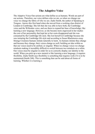 The Adaptive Voice
The Adaptive Voice Our actions are what define us as humans. Words are part of
our actions. Therefore, our voice defines who we are, so when we change our
voice we change the fabric of who we are. Zadie Smith, the author of Speaking in
Tongues , knows this first hand when she moved from a working class district of
London to Cambridge. She felt that she was able to have both, the Cambridge
voice and the Willesden voice, and use them to expand her base of knowledge; like
learning a new language. However, as she became more engrossed in her studies
the core of her personality that kept her at her roots disappeared and she was
consumed by the Cambridge life style. She lost herself in Cambridge because she
was imitating the Cambridge life style and according to Susan Blackmores essay
Strange Creatures humans imitate naturally to learn. As humans imitate they change
and because they change, their voices change as well; building an idea within us
that our voices need to be unified, or singular. When we change voices we change
mindsets making it incredibly difficult to switch between two mindsets on a whim.
Our voices must be singular in order for us to correctly display our identity to the
world. When you pick up a new memeit is like learning a new language, it requires
flexibility. Zadie Smith says flexibility is something that requires work if it is to be
maintained (Smith 248). This is something that can be said about all forms of
learning. Whether it is learning a
 