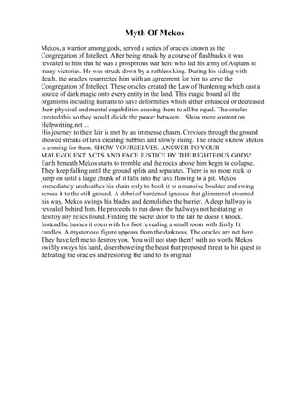 Myth Of Mekos
Mekos, a warrior among gods, served a series of oracles known as the
Congregation of Intellect. After being struck by a course of flashbacks it was
revealed to him that he was a prosperous war hero who led his army of Aspians to
many victories. He was struck down by a ruthless king. During his siding with
death, the oracles resurrected him with an agreement for him to serve the
Congregation of Intellect. These oracles created the Law of Burdening which cast a
source of dark magic onto every entity in the land. This magic bound all the
organisms including humans to have deformities which either enhanced or decreased
their physical and mental capabilities causing them to all be equal. The oracles
created this so they would divide the power between... Show more content on
Helpwriting.net ...
His journey to their lair is met by an immense chasm. Crevices through the ground
showed streaks of lava creating bubbles and slowly rising. The oracle s know Mekos
is coming for them. SHOW YOURSELVES. ANSWER TO YOUR
MALEVOLENT ACTS AND FACE JUSTICE BY THE RIGHTEOUS GODS!
Earth beneath Mekos starts to tremble and the rocks above him begin to collapse.
They keep falling until the ground splits and separates. There is no more rock to
jump on until a large chunk of it falls into the lava flowing to a pit. Mekos
immediately unsheathes his chain only to hook it to a massive boulder and swing
across it to the still ground. A debri of hardened igneous that glimmered steamed
his way. Mekos swings his blades and demolishes the barrier. A deep hallway is
revealed behind him. He proceeds to run down the hallways not hesitating to
destroy any relics found. Finding the secret door to the lair he doesn t knock.
Instead he bashes it open with his foot revealing a small room with dimly lit
candles. A mysterious figure appears from the darkness. The oracles are not here...
They have left me to destroy you. You will not stop them! with no words Mekos
swiftly sways his hand, disemboweling the beast that proposed threat to his quest to
defeating the oracles and restoring the land to its original
 