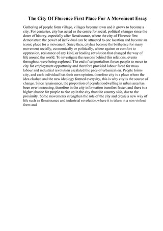 The City Of Florence First Place For A Movement Essay
Gathering of people form village, villages become town and it grows to become a
city. For centuries, city has acted as the centre for social, political changes since the
dawn of history, especially after Renaissance, where the city of Florence first
demonstrate the power of individual can be attracted to one location and become an
iconic place for a movement. Since then, cityhas become the birthplace for many
movement socially, economically or politically, where against or comfort to
oppression, resistance of any kind, or leading revolution that changed the way of
life around the world. To investigate the reasons behind this relations, events
throughout were being explored. The end of seignorialism forces people to move to
city for employment opportunity and therefore provided labour force for mass
labour and industrial revolution escalated the pace of urbanization. People forms
city, and each individual has their own opinion, therefore city is a place where the
idea clashed and the new ideology formed everyday, this is why city is the source of
change. Since renaissance, the proportion of populationdwelling in urban area has
been ever increasing, therefore in the city information transfers faster, and there is a
higher chance for people to rise up in the city than the country side, due to the
proximity. Some movements strengthen the role of the city and create a new way of
life such as Renaissance and industrial revolution,where it is taken in a non violent
form and
 
