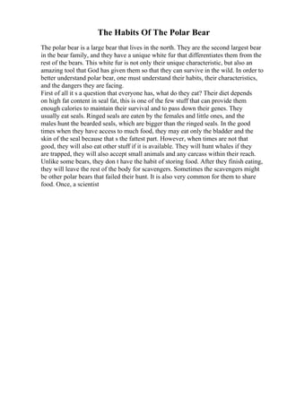 The Habits Of The Polar Bear
The polar bear is a large bear that lives in the north. They are the second largest bear
in the bear family, and they have a unique white fur that differentiates them from the
rest of the bears. This white fur is not only their unique characteristic, but also an
amazing tool that God has given them so that they can survive in the wild. In order to
better understand polar bear, one must understand their habits, their characteristics,
and the dangers they are facing.
First of all it s a question that everyone has, what do they eat? Their diet depends
on high fat content in seal fat, this is one of the few stuff that can provide them
enough calories to maintain their survival and to pass down their genes. They
usually eat seals. Ringed seals are eaten by the females and little ones, and the
males hunt the bearded seals, which are bigger than the ringed seals. In the good
times when they have access to much food, they may eat only the bladder and the
skin of the seal because that s the fattest part. However, when times are not that
good, they will also eat other stuff if it is available. They will hunt whales if they
are trapped, they will also accept small animals and any carcass within their reach.
Unlike some bears, they don t have the habit of storing food. After they finish eating,
they will leave the rest of the body for scavengers. Sometimes the scavengers might
be other polar bears that failed their hunt. It is also very common for them to share
food. Once, a scientist
 