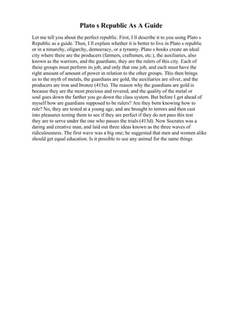 Plato s Republic As A Guide
Let me tell you about the perfect republic. First, I ll describe it to you using Plato s
Republic as a guide. Then, I ll explain whether it is better to live in Plato s republic
or in a timarchy, oligarchy, democracy, or a tyranny. Plato s books create an ideal
city where there are the producers (farmers, craftsmen, etc.), the auxiliaries, also
known as the warriors, and the guardians, they are the rulers of this city. Each of
these groups must perform its job, and only that one job, and each must have the
right amount of amount of power in relation to the other groups. This then brings
us to the myth of metals, the guardians are gold, the auxiliaries are silver, and the
producers are iron and bronze (415a). The reason why the guardians are gold is
because they are the most precious and revered, and the quality of the metal or
soul goes down the farther you go down the class system. But before I get ahead of
myself how are guardians supposed to be rulers? Are they born knowing how to
rule? No, they are tested at a young age, and are brought to terrors and then cast
into pleasures testing them to see if they are perfect if they do not pass this test
they are to serve under the one who passes the trials (413d). Now Socrates was a
daring and creative man, and laid out three ideas known as the three waves of
ridiculousness. The first wave was a big one; he suggested that men and women alike
should get equal education. Is it possible to use any animal for the same things
 