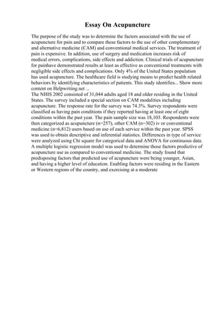 Essay On Acupuncture
The purpose of the study was to determine the factors associated with the use of
acupuncture for pain and to compare these factors to the use of other complementary
and alternative medicine (CAM) and conventional medical services. The treatment of
pain is expensive. In addition, use of surgery and medication increases risk of
medical errors, complications, side effects and addiction. Clinical trials of acupuncture
for painhave demonstrated results at least as effective as conventional treatments with
negligible side effects and complications. Only 4% of the United States population
has used acupuncture. The healthcare field is studying means to predict health related
behaviors by identifying characteristics of patients. This study identifies... Show more
content on Helpwriting.net ...
The NHIS 2002 consisted of 31,044 adults aged 18 and older residing in the United
States. The survey included a special section on CAM modalities including
acupuncture. The response rate for the survey was 74.3%. Survey respondents were
classified as having pain conditions if they reported having at least one of eight
conditions within the past year. The pain sample size was 18,103. Respondents were
then categorized as acupuncture (n=257), other CAM (n=302) iv or conventional
medicine (n=6,812) users based on use of each service within the past year. SPSS
was used to obtain descriptive and inferential statistics. Differences in type of service
were analyzed using Chi square for categorical data and ANOVA for continuous data.
A multiple logistic regression model was used to determine those factors predictive of
acupuncture use as compared to conventional medicine. The study found that
predisposing factors that predicted use of acupuncture were being younger, Asian,
and having a higher level of education. Enabling factors were residing in the Eastern
or Western regions of the country, and exercising at a moderate
 