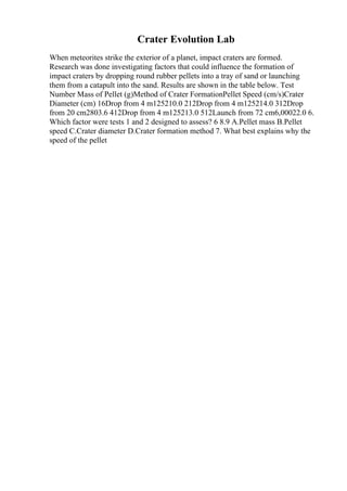 Crater Evolution Lab
When meteorites strike the exterior of a planet, impact craters are formed.
Research was done investigating factors that could influence the formation of
impact craters by dropping round rubber pellets into a tray of sand or launching
them from a catapult into the sand. Results are shown in the table below. Test
Number Mass of Pellet (g)Method of Crater FormationPellet Speed (cm/s)Crater
Diameter (cm) 16Drop from 4 m125210.0 212Drop from 4 m125214.0 312Drop
from 20 cm2803.6 412Drop from 4 m125213.0 512Launch from 72 cm6,00022.0 6.
Which factor were tests 1 and 2 designed to assess? 6 8.9 A.Pellet mass B.Pellet
speed C.Crater diameter D.Crater formation method 7. What best explains why the
speed of the pellet
 