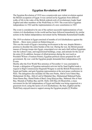 Egyptian Revolution of 1919
The Egyptian Revolution of 1919 was a countrywide non violent revolution against
the British occupation of Egypt. It was carried out by Egyptians from different
walks of life in the wake of the British ordered exile of revolutionary leader Saad
Zaghlul and other members of the Wafd Party in 1919. The event led to Egyptian
independence in 1922 and the implementation of a new constitution in 1923
The event is considered to be one of the earliest successful implementations of non
violent civil disobedience in the world and has been followed immediately by similar
actions in the Indian independence movement led by Mohandas Karamchand Gandhi.
The 1919 revolution in Egypt consisted of months of civil disobedience against the
British ... Show more content on Helpwriting.net ...
This was the result of Egypt s increasing involvement in the war, despite Britain s
promise to shoulder the entire burden of the war. During the war, the British poured
masses of foreign troops into Egypt, conscripted over one and a half million Egyptians
into the Labour Corps, and requisitioned buildings, crops, and animals for the use of
the army.[2] In addition, because of allied promises during the war (such as
President Wilson s Fourteen Points), Egyptian political classes prepared for self
government. By war s end the Egyptian people demanded their independence.[3]
Events
Shortly after the First World War armistice of November 11 was concluded in
Europe, a delegation of Egyptian nationalist activists led by Saad Zaghlul made a
request to High Commissioner Reginald Wingate to end the British Protectorate in
Egypt and Sudan, and gain Egyptian representation at the next peace conference in
Paris. The delegation also included Ali Sha rawi Pasha, Abd al Aziz Fahmi Bay,
Muhammad Ali Bay, Abd al Latif al Makabati Bay, Muhammad Mahmud Pasha,
Sinut Hanna Bay, Hamd Pasha al Basil, Gurg Khayyat Bay, Mahmud Abu al Nasr
Bay, Mustafa al Nahhas Bay and Dr. Hafiz Afifi Bay.[4] Meanwhile, a mass
movement for the full independence of Egypt and Sudan was being organized at a
grassroots level, using the tactics of civil disobedience. By then, Zaghlul and the
Wafd Party enjoyed massive support among the Egyptian people.[5] Wafdist
 