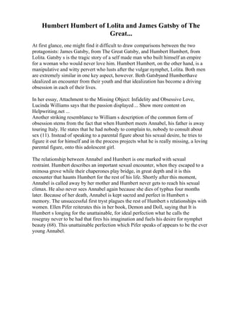 Humbert Humbert of Lolita and James Gatsby of The
Great...
At first glance, one might find it difficult to draw comparisons between the two
protagonists: James Gatsby, from The Great Gatsby, and Humbert Humbert, from
Lolita. Gatsby s is the tragic story of a self made man who built himself an empire
for a woman who would never love him. Humbert Humbert, on the other hand, is a
manipulative and witty pervert who lusts after the vulgar nymphet, Lolita. Both men
are extremely similar in one key aspect, however. Both Gatsbyand Humberthave
idealized an encounter from their youth and that idealization has become a driving
obsession in each of their lives.
In her essay, Attachment to the Missing Object: Infidelity and Obsessive Love,
Lucinda Williams says that the passion displayed ... Show more content on
Helpwriting.net ...
Another striking resemblance to William s description of the common form of
obsession stems from the fact that when Humbert meets Annabel, his father is away
touring Italy. He states that he had nobody to complain to, nobody to consult about
sex (11). Instead of speaking to a parental figure about his sexual desire, he tries to
figure it out for himself and in the process projects what he is really missing, a loving
parental figure, onto this adolescent girl.
The relationship between Annabel and Humbert is one marked with sexual
restraint. Humbert describes an important sexual encounter, when they escaped to a
mimosa grove while their chaperones play bridge, in great depth and it is this
encounter that haunts Humbert for the rest of his life. Shortly after this moment,
Annabel is called away by her mother and Humbert never gets to reach his sexual
climax. He also never sees Annabel again because she dies of typhus four months
later. Because of her death, Annabel is kept sacred and perfect in Humbert s
memory. The unsuccessful first tryst plagues the rest of Humbert s relationships with
women. Ellen Pifer reiterates this in her book, Demon and Doll, saying that It is
Humbert s longing for the unattainable, for ideal perfection what he calls the
rosegray never to be had that fires his imagination and fuels his desire for nymphet
beauty (68). This unattainable perfection which Pifer speaks of appears to be the ever
young Annabel.
 