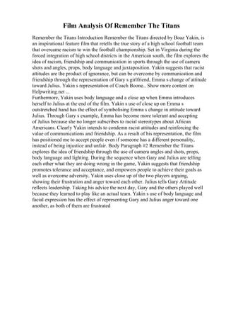 Film Analysis Of Remember The Titans
Remember the Titans Introduction Remember the Titans directed by Boaz Yakin, is
an inspirational feature film that retells the true story of a high school football team
that overcame racism to win the football championship. Set in Virginia during the
forced integration of high school districts in the American south, the film explores the
idea of racism, friendship and communication in sports through the use of camera
shots and angles, props, body language and juxtaposition. Yakin suggests that racist
attitudes are the product of ignorance, but can be overcome by communication and
friendship through the representation of Gary s girlfriend, Emma s change of attitude
toward Julius. Yakin s representation of Coach Boone... Show more content on
Helpwriting.net ...
Furthermore, Yakin uses body language and a close up when Emma introduces
herself to Julius at the end of the film. Yakin s use of close up on Emma s
outstretched hand has the effect of symbolising Emma s change in attitude toward
Julius. Through Gary s example, Emma has become more tolerant and accepting
of Julius because she no longer subscribes to racial stereotypes about African
Americans. Clearly Yakin intends to condemn racist attitudes and reinforcing the
value of communications and friendship. As a result of his representation, the film
has positioned me to accept people even if someone has a different personality,
instead of being injustice and unfair. Body Paragraph #2 Remember the Titans
explores the idea of friendship through the use of camera angles and shots, props,
body language and lighting. During the sequence when Gary and Julius are telling
each other what they are doing wrong in the game, Yakin suggests that friendship
promotes tolerance and acceptance, and empowers people to achieve their goals as
well as overcome adversity. Yakin uses close up of the two players arguing,
showing their frustration and anger toward each other. Julius tells Gary Attitude
reflects leadership. Taking his advice the next day, Gary and the others played well
because they learned to play like an actual team. Yakin s use of body language and
facial expression has the effect of representing Gary and Julius anger toward one
another, as both of them are frustrated
 