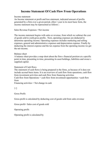 Income Statement Of Cash Flow From Operations
Income statement
An Income statement or profit and loss statement, indicated amount of profits
generated by a firm over a given period, often 1 year in its most basic form, the
income statement may be represented as follows :
Sales Revenue Expenses =Net income
The income statement begins with sales or revenue, from which we subtract the cost
of goods sold to yield gross profits . Next, operating expenses are deducted to
determine operating income. Operating expenses includes marketing and selling
expenses, general and administrative expenses and depreciation expense. Finally by
deducting the interest expense and the tax expense from the operating income we get
the net income.
Balance sheet
A balance sheet provides a snap short about the firm s financial position at a specific
point in time, presenting in time, presenting its asset holdings, liabilities and owner s
supplied capital.
Statement of Cash flows
The statement of cash flows is being prepared in the firms, as because of it does not
include accrual basis items. It is an overview of cash flow from operations, cash flow
from investment activities and cash flow from financing activities
Cash flow from Operations + cash flow from investment opportunities +cash flow
from
Financing activities = Net change in cash
3 2
Gross Profit:
Gross profit is calculated by deducting cost of goods sold from sales revenue
Gross profit= Sales cost of goods sold
Operating profit:
Operating profit is calculated by
 