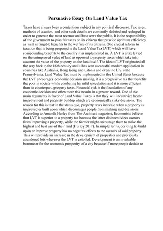 Persuasive Essay On Land Value Tax
Taxes have always been a contentious subject in any political discourse. Tax rates,
methods of taxation, and other such details are constantly debated and reshaped in
order to generate the most revenue and best serve the public. It is the responsibility
of the government to pass fair taxes on its citizens that provide optimum efficiency
as well as tangible benefits to the welfare of its citizens. One crucial reform to
taxation that is being proposed is the Land Value Tax
(LVT) which will have
compounding benefits to the country it is implemented in. A LVT is a tax levied
on the unimproved value of land as opposed to property taxes which take into
account the value of the property on the land itself. The idea of LVT originated all
the way back to the 18th century and it has seen successful modern application in
countries like Australia, Hong Kong and Estonia and even the U.S. state
Pennsylvania. Land Value Tax must be implemented in the United States because
the LVT encourages economic decision making, it is a progressive tax that benefits
the poor in society while combating harmful speculation and it is more efficient
than its counterpart, property taxes. Financial risk is the foundation of any
economic decision and often more risk results in a greater reward. One of the
main arguments in favor of Land Value Taxes is that they will incentivize home
improvement and property buildup which are economically risky decisions. The
reason for this is that in the status quo, property taxes increase when a property is
improved or built upon which discourages people from making said decisions.
According to Amanda Hurley from The Architect magazine, Economists believe
that LVT is superior to a property tax because the latter disincentivizes owners
from improving a property, while the former might encourage them to make the
highest and best use of their land (Hurley 2017). In simple terms, deciding to build
upon or improve property has no negative effects to the owners of said property.
This will provide an increase in the development of properties and previously
abandoned lots wherever the LVT is extolled. Development is an invaluable
barometer for the economic prosperity of a city because if more people decide to
 