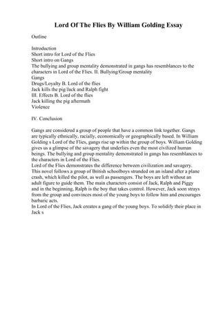 Lord Of The Flies By William Golding Essay
Outline
Introduction
Short intro for Lord of the Flies
Short intro on Gangs
The bullying and group mentality demonstrated in gangs has resemblances to the
characters in Lord of the Flies. II. Bullying/Group mentality
Gangs
Drugs/Loyalty B. Lord of the flies
Jack kills the pig/Jack and Ralph fight
III. Effects B. Lord of the flies
Jack killing the pig aftermath
Violence
IV. Conclusion
Gangs are considered a group of people that have a common link together. Gangs
are typically ethnically, racially, economically or geographically based. In William
Golding s Lord of the Flies, gangs rise up within the group of boys. William Golding
gives us a glimpse of the savagery that underlies even the most civilized human
beings. The bullying and group mentality demonstrated in gangs has resemblances to
the characters in Lord of the Flies.
Lord of the Flies demonstrates the difference between civilization and savagery.
This novel follows a group of British schoolboys stranded on an island after a plane
crash, which killed the pilot, as well as passengers. The boys are left without an
adult figure to guide them. The main characters consist of Jack, Ralph and Piggy
and in the beginning, Ralph is the boy that takes control. However, Jack soon strays
from the group and convinces most of the young boys to follow him and encourages
barbaric acts.
In Lord of the Flies, Jack creates a gang of the young boys. To solidify their place in
Jack s
 