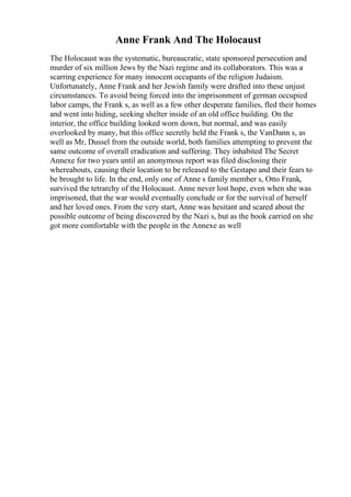 Anne Frank And The Holocaust
The Holocaust was the systematic, bureaucratic, state sponsored persecution and
murder of six million Jews by the Nazi regime and its collaborators. This was a
scarring experience for many innocent occupants of the religion Judaism.
Unfortunately, Anne Frank and her Jewish family were drafted into these unjust
circumstances. To avoid being forced into the imprisonment of german occupied
labor camps, the Frank s, as well as a few other desperate families, fled their homes
and went into hiding, seeking shelter inside of an old office building. On the
interior, the office building looked worn down, but normal, and was easily
overlooked by many, but this office secretly held the Frank s, the VanDann s, as
well as Mr, Dussel from the outside world, both families attempting to prevent the
same outcome of overall eradication and suffering. They inhabited The Secret
Annexe for two years until an anonymous report was filed disclosing their
whereabouts, causing their location to be released to the Gestapo and their fears to
be brought to life. In the end, only one of Anne s family member s, Otto Frank,
survived the tetrarchy of the Holocaust. Anne never lost hope, even when she was
imprisoned, that the war would eventually conclude or for the survival of herself
and her loved ones. From the very start, Anne was hesitant and scared about the
possible outcome of being discovered by the Nazi s, but as the book carried on she
got more comfortable with the people in the Annexe as well
 