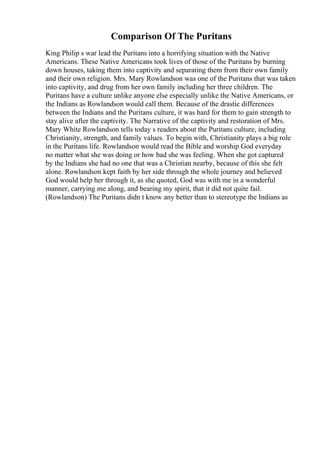 Comparison Of The Puritans
King Philip s war lead the Puritans into a horrifying situation with the Native
Americans. These Native Americans took lives of those of the Puritans by burning
down houses, taking them into captivity and separating them from their own family
and their own religion. Mrs. Mary Rowlandson was one of the Puritans that was taken
into captivity, and drug from her own family including her three children. The
Puritans have a culture unlike anyone else especially unlike the Native Americans, or
the Indians as Rowlandson would call them. Because of the drastic differences
between the Indians and the Puritans culture, it was hard for them to gain strength to
stay alive after the captivity. The Narrative of the captivity and restoration of Mrs.
Mary White Rowlandson tells today s readers about the Puritans culture, including
Christianity, strength, and family values. To begin with, Christianity plays a big role
in the Puritans life. Rowlandson would read the Bible and worship God everyday
no matter what she was doing or how bad she was feeling. When she got captured
by the Indians she had no one that was a Christian nearby, because of this she felt
alone. Rowlandson kept faith by her side through the whole journey and believed
God would help her through it, as she quoted, God was with me in a wonderful
manner, carrying me along, and bearing my spirit, that it did not quite fail.
(Rowlandson) The Puritans didn t know any better than to stereotype the Indians as
 