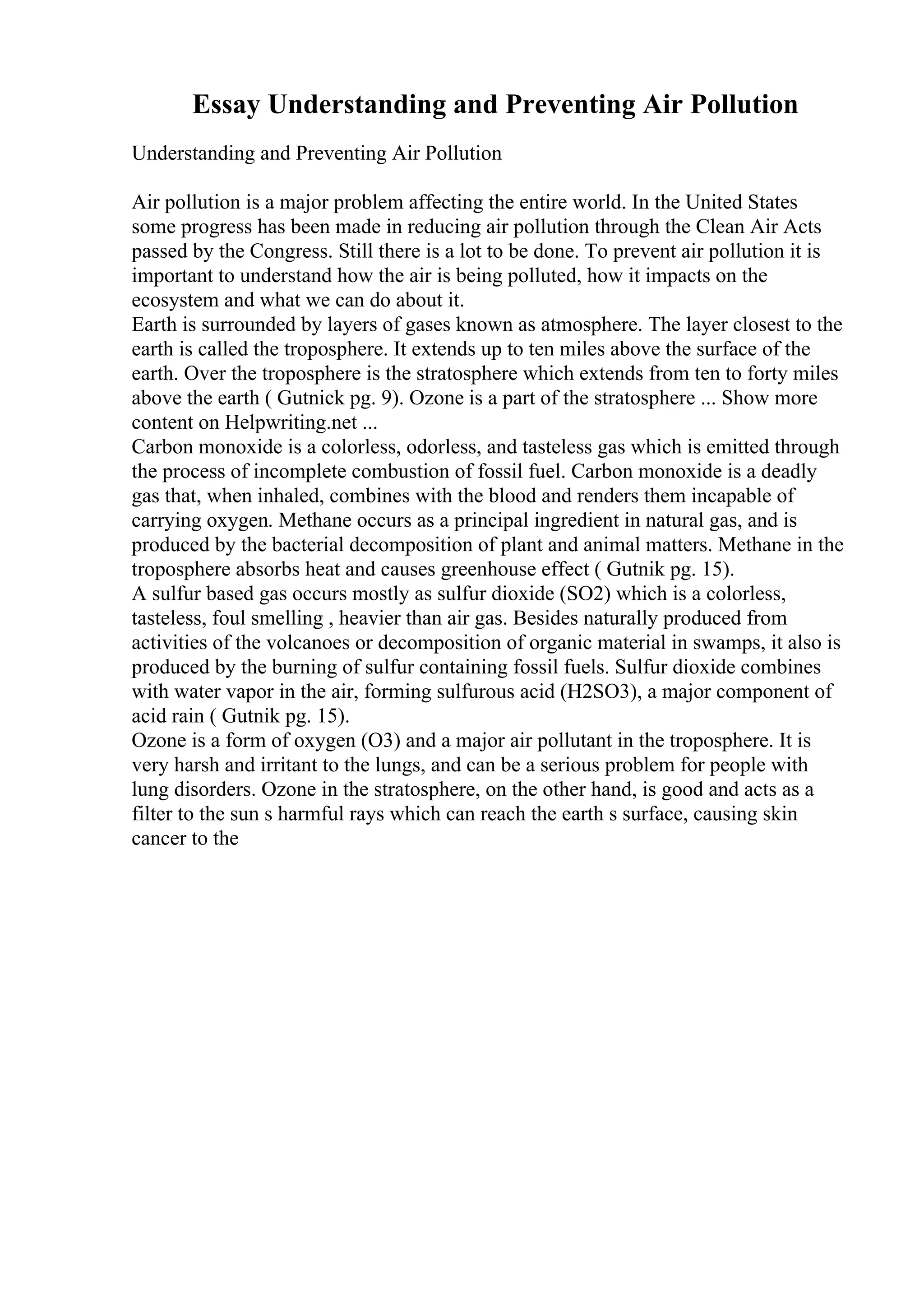 Essay Understanding and Preventing Air Pollution
Understanding and Preventing Air Pollution
Air pollution is a major problem affecting the entire world. In the United States
some progress has been made in reducing air pollution through the Clean Air Acts
passed by the Congress. Still there is a lot to be done. To prevent air pollution it is
important to understand how the air is being polluted, how it impacts on the
ecosystem and what we can do about it.
Earth is surrounded by layers of gases known as atmosphere. The layer closest to the
earth is called the troposphere. It extends up to ten miles above the surface of the
earth. Over the troposphere is the stratosphere which extends from ten to forty miles
above the earth ( Gutnick pg. 9). Ozone is a part of the stratosphere ... Show more
content on Helpwriting.net ...
Carbon monoxide is a colorless, odorless, and tasteless gas which is emitted through
the process of incomplete combustion of fossil fuel. Carbon monoxide is a deadly
gas that, when inhaled, combines with the blood and renders them incapable of
carrying oxygen. Methane occurs as a principal ingredient in natural gas, and is
produced by the bacterial decomposition of plant and animal matters. Methane in the
troposphere absorbs heat and causes greenhouse effect ( Gutnik pg. 15).
A sulfur based gas occurs mostly as sulfur dioxide (SO2) which is a colorless,
tasteless, foul smelling , heavier than air gas. Besides naturally produced from
activities of the volcanoes or decomposition of organic material in swamps, it also is
produced by the burning of sulfur containing fossil fuels. Sulfur dioxide combines
with water vapor in the air, forming sulfurous acid (H2SO3), a major component of
acid rain ( Gutnik pg. 15).
Ozone is a form of oxygen (O3) and a major air pollutant in the troposphere. It is
very harsh and irritant to the lungs, and can be a serious problem for people with
lung disorders. Ozone in the stratosphere, on the other hand, is good and acts as a
filter to the sun s harmful rays which can reach the earth s surface, causing skin
cancer to the
 