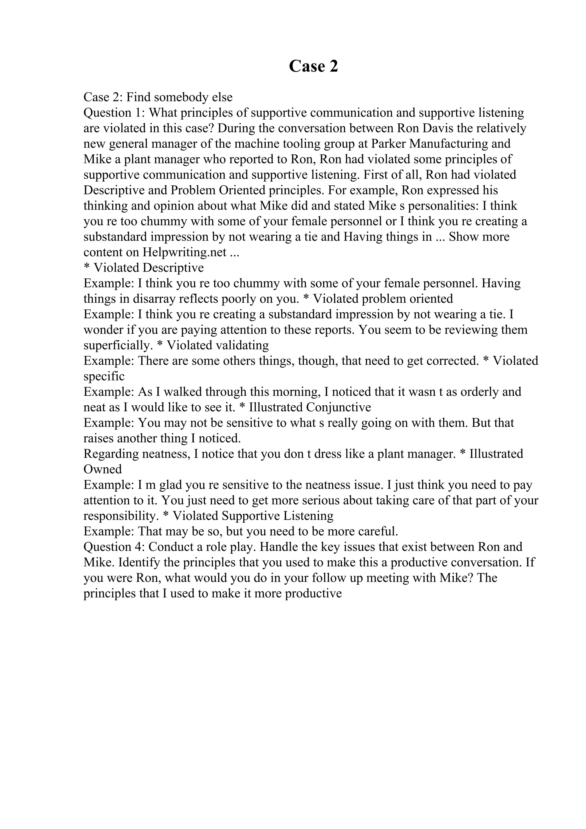 Case 2
Case 2: Find somebody else
Question 1: What principles of supportive communication and supportive listening
are violated in this case? During the conversation between Ron Davis the relatively
new general manager of the machine tooling group at Parker Manufacturing and
Mike a plant manager who reported to Ron, Ron had violated some principles of
supportive communication and supportive listening. First of all, Ron had violated
Descriptive and Problem Oriented principles. For example, Ron expressed his
thinking and opinion about what Mike did and stated Mike s personalities: I think
you re too chummy with some of your female personnel or I think you re creating a
substandard impression by not wearing a tie and Having things in ... Show more
content on Helpwriting.net ...
* Violated Descriptive
Example: I think you re too chummy with some of your female personnel. Having
things in disarray reflects poorly on you. * Violated problem oriented
Example: I think you re creating a substandard impression by not wearing a tie. I
wonder if you are paying attention to these reports. You seem to be reviewing them
superficially. * Violated validating
Example: There are some others things, though, that need to get corrected. * Violated
specific
Example: As I walked through this morning, I noticed that it wasn t as orderly and
neat as I would like to see it. * Illustrated Conjunctive
Example: You may not be sensitive to what s really going on with them. But that
raises another thing I noticed.
Regarding neatness, I notice that you don t dress like a plant manager. * Illustrated
Owned
Example: I m glad you re sensitive to the neatness issue. I just think you need to pay
attention to it. You just need to get more serious about taking care of that part of your
responsibility. * Violated Supportive Listening
Example: That may be so, but you need to be more careful.
Question 4: Conduct a role play. Handle the key issues that exist between Ron and
Mike. Identify the principles that you used to make this a productive conversation. If
you were Ron, what would you do in your follow up meeting with Mike? The
principles that I used to make it more productive
 