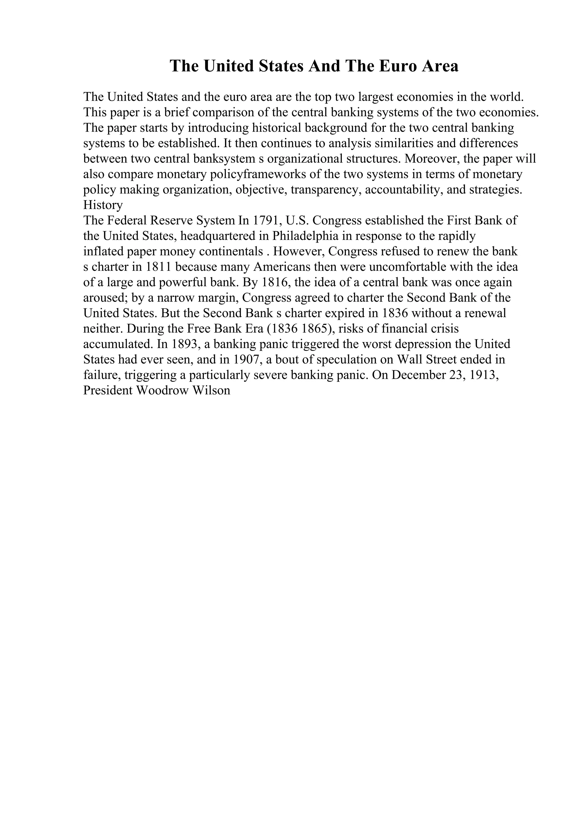 The United States And The Euro Area
The United States and the euro area are the top two largest economies in the world.
This paper is a brief comparison of the central banking systems of the two economies.
The paper starts by introducing historical background for the two central banking
systems to be established. It then continues to analysis similarities and differences
between two central banksystem s organizational structures. Moreover, the paper will
also compare monetary policyframeworks of the two systems in terms of monetary
policy making organization, objective, transparency, accountability, and strategies.
History
The Federal Reserve System In 1791, U.S. Congress established the First Bank of
the United States, headquartered in Philadelphia in response to the rapidly
inflated paper money continentals . However, Congress refused to renew the bank
s charter in 1811 because many Americans then were uncomfortable with the idea
of a large and powerful bank. By 1816, the idea of a central bank was once again
aroused; by a narrow margin, Congress agreed to charter the Second Bank of the
United States. But the Second Bank s charter expired in 1836 without a renewal
neither. During the Free Bank Era (1836 1865), risks of financial crisis
accumulated. In 1893, a banking panic triggered the worst depression the United
States had ever seen, and in 1907, a bout of speculation on Wall Street ended in
failure, triggering a particularly severe banking panic. On December 23, 1913,
President Woodrow Wilson
 