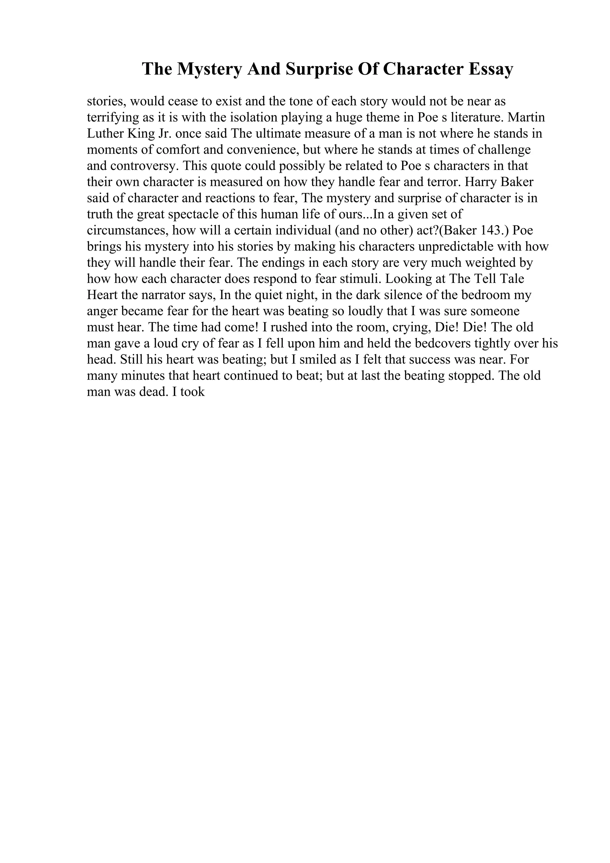 The Mystery And Surprise Of Character Essay
stories, would cease to exist and the tone of each story would not be near as
terrifying as it is with the isolation playing a huge theme in Poe s literature. Martin
Luther King Jr. once said The ultimate measure of a man is not where he stands in
moments of comfort and convenience, but where he stands at times of challenge
and controversy. This quote could possibly be related to Poe s characters in that
their own character is measured on how they handle fear and terror. Harry Baker
said of character and reactions to fear, The mystery and surprise of character is in
truth the great spectacle of this human life of ours...In a given set of
circumstances, how will a certain individual (and no other) act?(Baker 143.) Poe
brings his mystery into his stories by making his characters unpredictable with how
they will handle their fear. The endings in each story are very much weighted by
how how each character does respond to fear stimuli. Looking at The Tell Tale
Heart the narrator says, In the quiet night, in the dark silence of the bedroom my
anger became fear for the heart was beating so loudly that I was sure someone
must hear. The time had come! I rushed into the room, crying, Die! Die! The old
man gave a loud cry of fear as I fell upon him and held the bedcovers tightly over his
head. Still his heart was beating; but I smiled as I felt that success was near. For
many minutes that heart continued to beat; but at last the beating stopped. The old
man was dead. I took
 