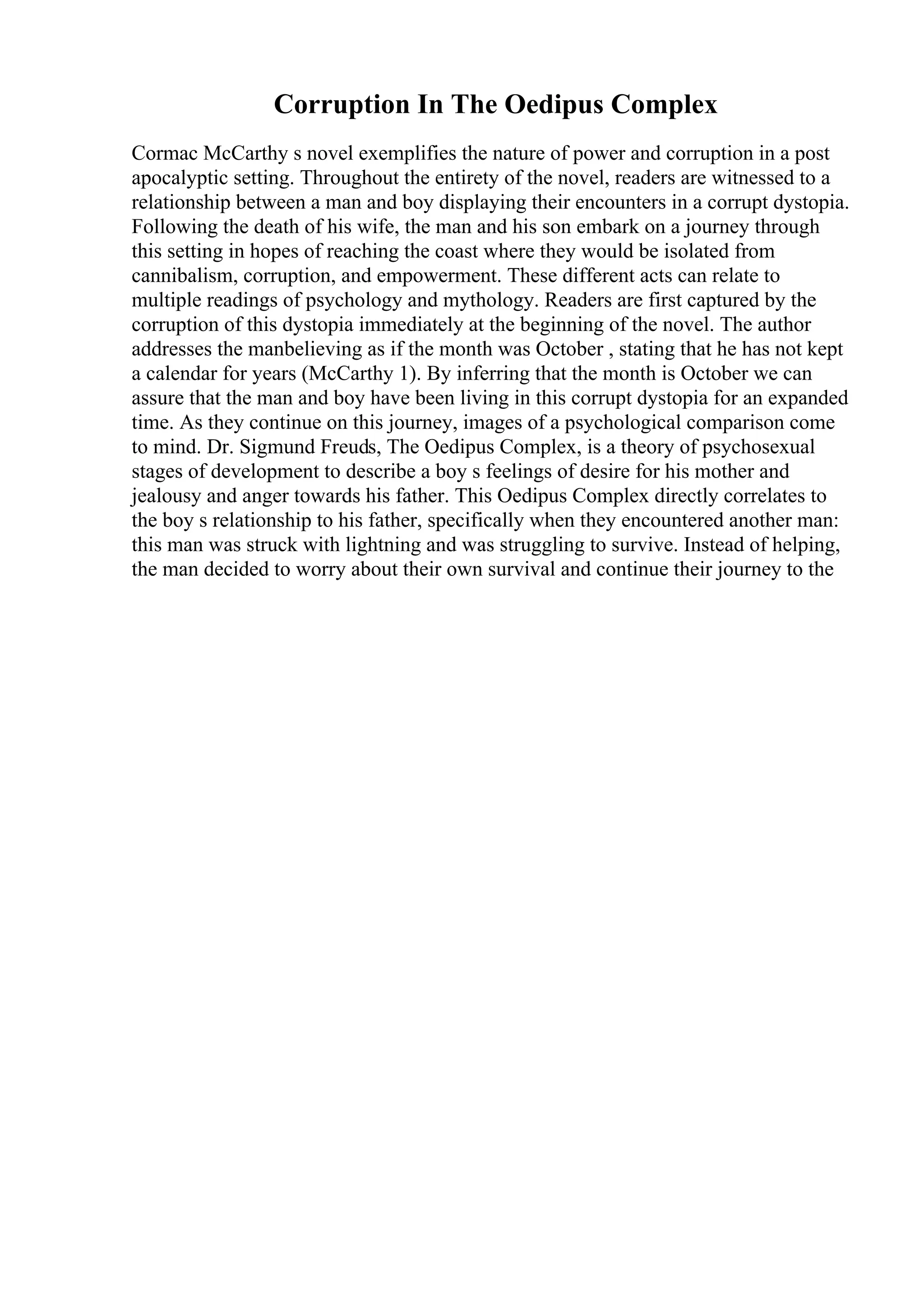 Corruption In The Oedipus Complex
Cormac McCarthy s novel exemplifies the nature of power and corruption in a post
apocalyptic setting. Throughout the entirety of the novel, readers are witnessed to a
relationship between a man and boy displaying their encounters in a corrupt dystopia.
Following the death of his wife, the man and his son embark on a journey through
this setting in hopes of reaching the coast where they would be isolated from
cannibalism, corruption, and empowerment. These different acts can relate to
multiple readings of psychology and mythology. Readers are first captured by the
corruption of this dystopia immediately at the beginning of the novel. The author
addresses the manbelieving as if the month was October , stating that he has not kept
a calendar for years (McCarthy 1). By inferring that the month is October we can
assure that the man and boy have been living in this corrupt dystopia for an expanded
time. As they continue on this journey, images of a psychological comparison come
to mind. Dr. Sigmund Freuds, The Oedipus Complex, is a theory of psychosexual
stages of development to describe a boy s feelings of desire for his mother and
jealousy and anger towards his father. This Oedipus Complex directly correlates to
the boy s relationship to his father, specifically when they encountered another man:
this man was struck with lightning and was struggling to survive. Instead of helping,
the man decided to worry about their own survival and continue their journey to the
 