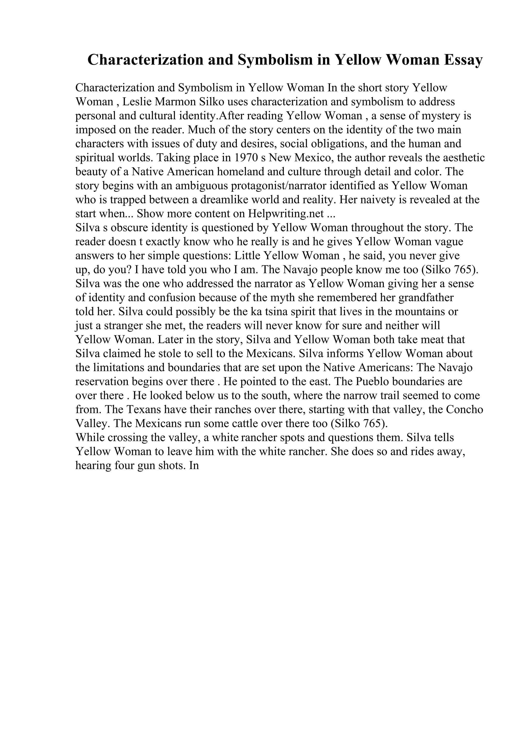 Characterization and Symbolism in Yellow Woman Essay
Characterization and Symbolism in Yellow Woman In the short story Yellow
Woman , Leslie Marmon Silko uses characterization and symbolism to address
personal and cultural identity.After reading Yellow Woman , a sense of mystery is
imposed on the reader. Much of the story centers on the identity of the two main
characters with issues of duty and desires, social obligations, and the human and
spiritual worlds. Taking place in 1970 s New Mexico, the author reveals the aesthetic
beauty of a Native American homeland and culture through detail and color. The
story begins with an ambiguous protagonist/narrator identified as Yellow Woman
who is trapped between a dreamlike world and reality. Her naivety is revealed at the
start when... Show more content on Helpwriting.net ...
Silva s obscure identity is questioned by Yellow Woman throughout the story. The
reader doesn t exactly know who he really is and he gives Yellow Woman vague
answers to her simple questions: Little Yellow Woman , he said, you never give
up, do you? I have told you who I am. The Navajo people know me too (Silko 765).
Silva was the one who addressed the narrator as Yellow Woman giving her a sense
of identity and confusion because of the myth she remembered her grandfather
told her. Silva could possibly be the ka tsina spirit that lives in the mountains or
just a stranger she met, the readers will never know for sure and neither will
Yellow Woman. Later in the story, Silva and Yellow Woman both take meat that
Silva claimed he stole to sell to the Mexicans. Silva informs Yellow Woman about
the limitations and boundaries that are set upon the Native Americans: The Navajo
reservation begins over there . He pointed to the east. The Pueblo boundaries are
over there . He looked below us to the south, where the narrow trail seemed to come
from. The Texans have their ranches over there, starting with that valley, the Concho
Valley. The Mexicans run some cattle over there too (Silko 765).
While crossing the valley, a white rancher spots and questions them. Silva tells
Yellow Woman to leave him with the white rancher. She does so and rides away,
hearing four gun shots. In
 