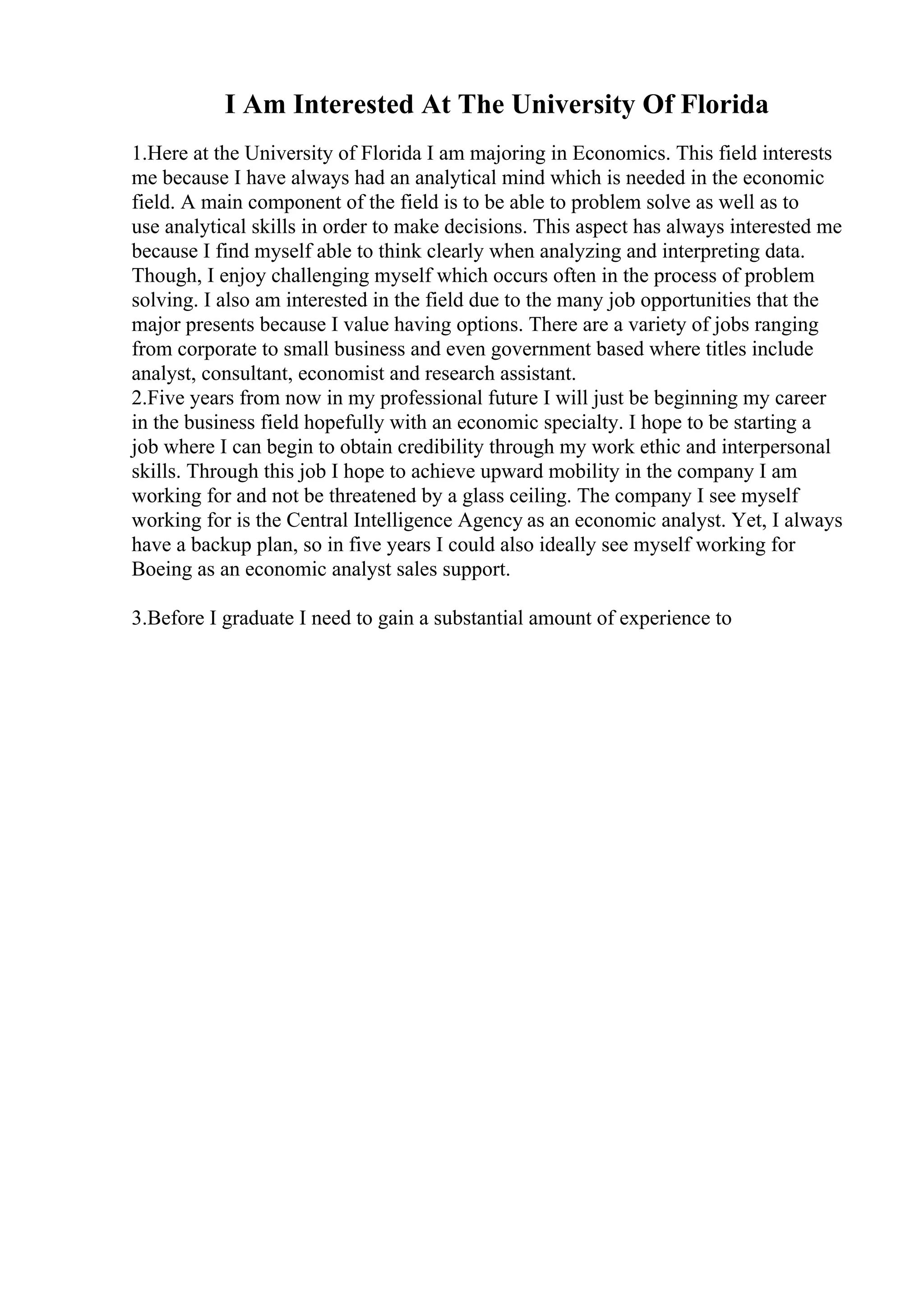 I Am Interested At The University Of Florida
1.Here at the University of Florida I am majoring in Economics. This field interests
me because I have always had an analytical mind which is needed in the economic
field. A main component of the field is to be able to problem solve as well as to
use analytical skills in order to make decisions. This aspect has always interested me
because I find myself able to think clearly when analyzing and interpreting data.
Though, I enjoy challenging myself which occurs often in the process of problem
solving. I also am interested in the field due to the many job opportunities that the
major presents because I value having options. There are a variety of jobs ranging
from corporate to small business and even government based where titles include
analyst, consultant, economist and research assistant.
2.Five years from now in my professional future I will just be beginning my career
in the business field hopefully with an economic specialty. I hope to be starting a
job where I can begin to obtain credibility through my work ethic and interpersonal
skills. Through this job I hope to achieve upward mobility in the company I am
working for and not be threatened by a glass ceiling. The company I see myself
working for is the Central Intelligence Agency as an economic analyst. Yet, I always
have a backup plan, so in five years I could also ideally see myself working for
Boeing as an economic analyst sales support.
3.Before I graduate I need to gain a substantial amount of experience to
 
